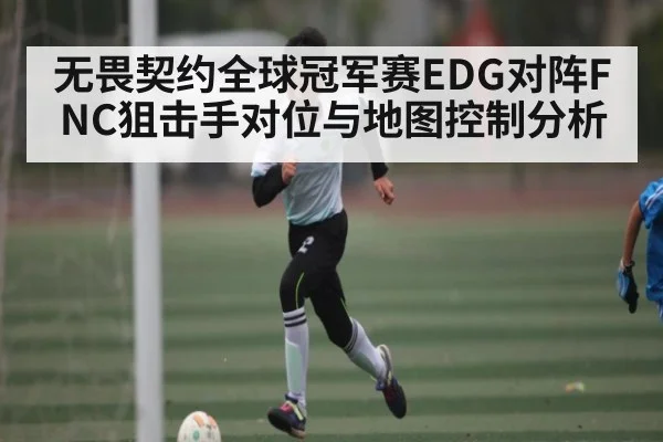无畏契约全球冠军赛EDG对阵FNC狙击手对位与地图控制分析