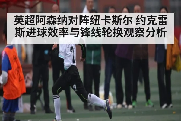 英超阿森纳对阵纽卡斯尔 约克雷斯进球效率与锋线轮换观察分析