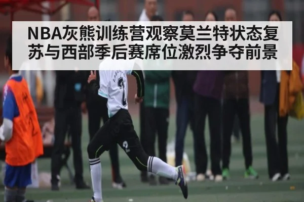 NBA灰熊训练营观察莫兰特状态复苏与西部季后赛席位激烈争夺前景
