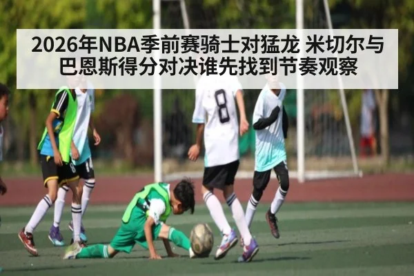 2026年NBA季前赛骑士对猛龙 米切尔与巴恩斯得分对决谁先找到节奏观察